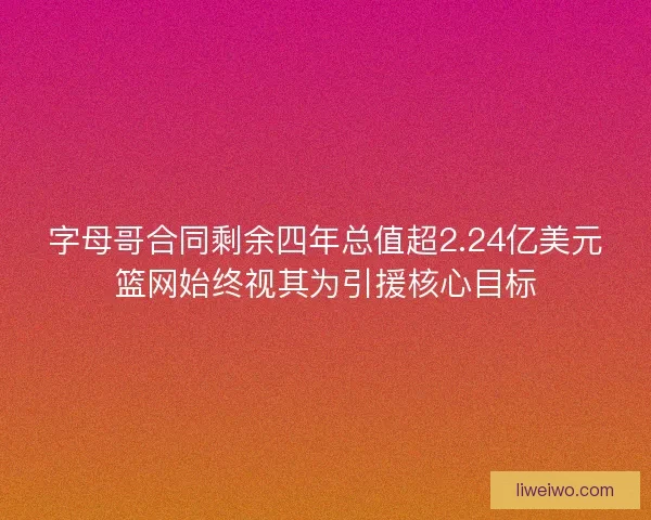 字母哥合同剩余四年总值超2.24亿美元篮网始终视其为引援核心目标