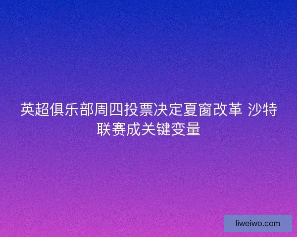 英超俱乐部周四投票决定夏窗改革 沙特联赛成关键变量