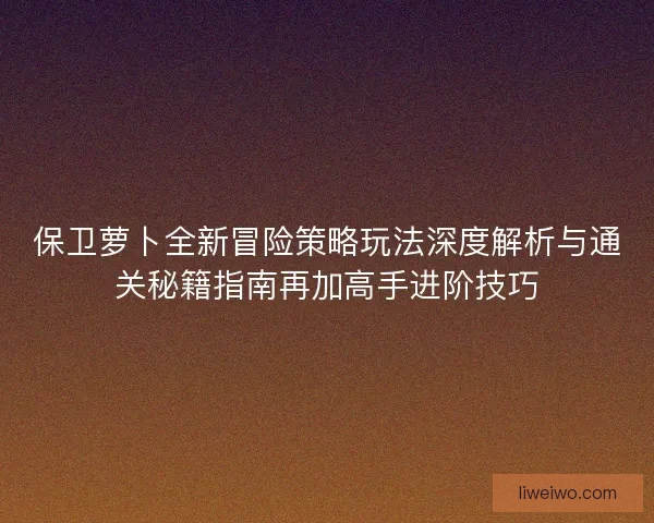 保卫萝卜全新冒险策略玩法深度解析与通关秘籍指南再加高手进阶技巧