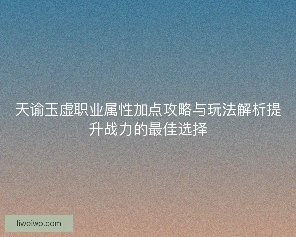 天谕玉虚职业属性加点攻略与玩法解析提升战力的最佳选择