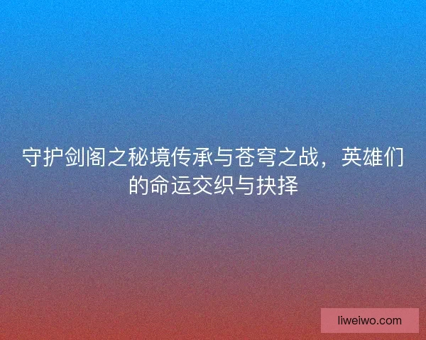 守护剑阁之秘境传承与苍穹之战，英雄们的命运交织与抉择