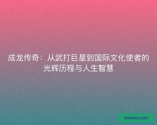 成龙传奇：从武打巨星到国际文化使者的光辉历程与人生智慧
