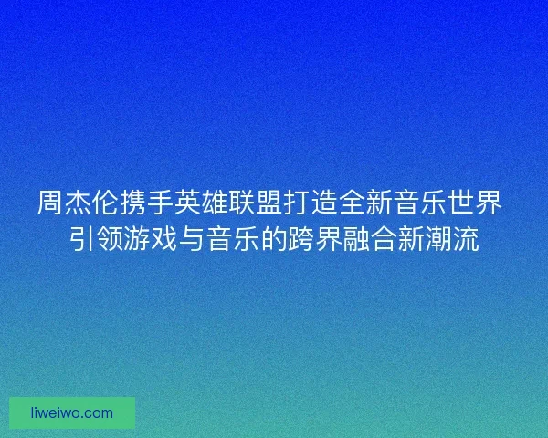 周杰伦携手英雄联盟打造全新音乐世界 引领游戏与音乐的跨界融合新潮流