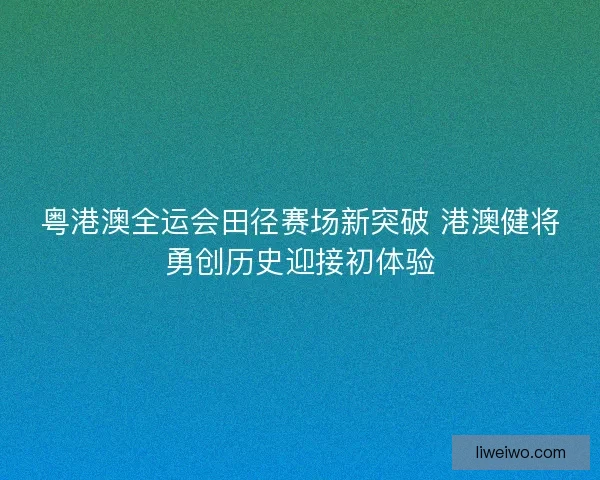 粤港澳全运会田径赛场新突破 港澳健将勇创历史迎接初体验