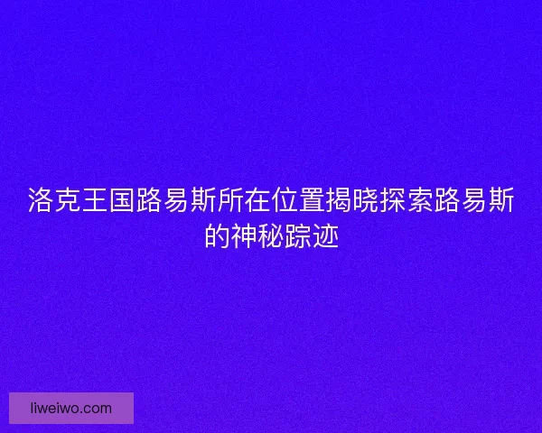 洛克王国路易斯所在位置揭晓探索路易斯的神秘踪迹