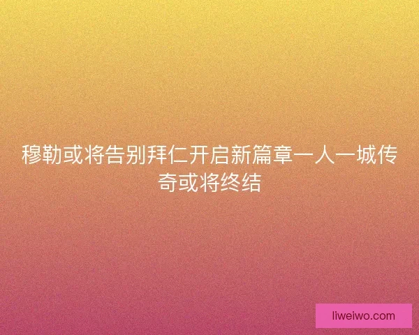 穆勒或将告别拜仁开启新篇章一人一城传奇或将终结