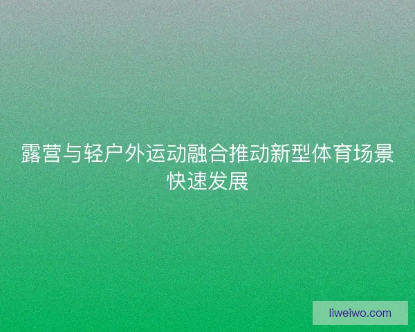 露营与轻户外运动融合推动新型体育场景快速发展