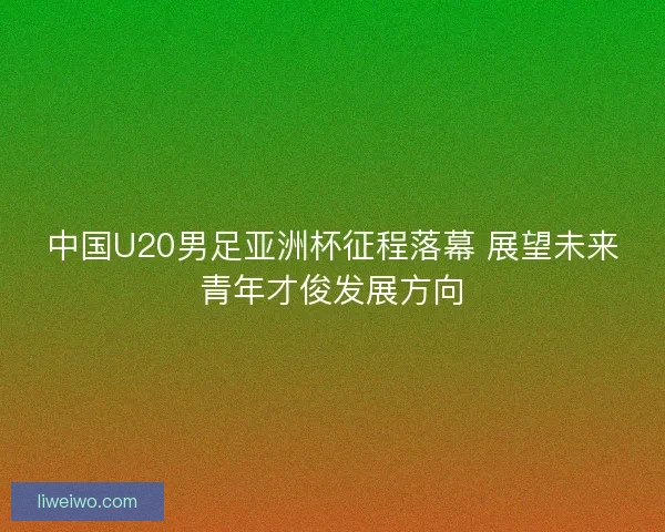中国U20男足亚洲杯征程落幕 展望未来青年才俊发展方向