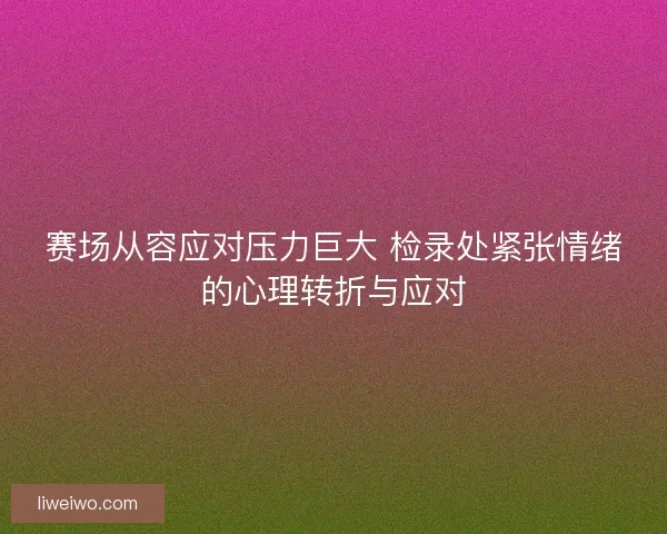 赛场从容应对压力巨大 检录处紧张情绪的心理转折与应对