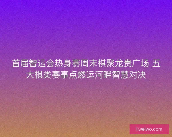 首届智运会热身赛周末棋聚龙贵广场 五大棋类赛事点燃运河畔智慧对决
