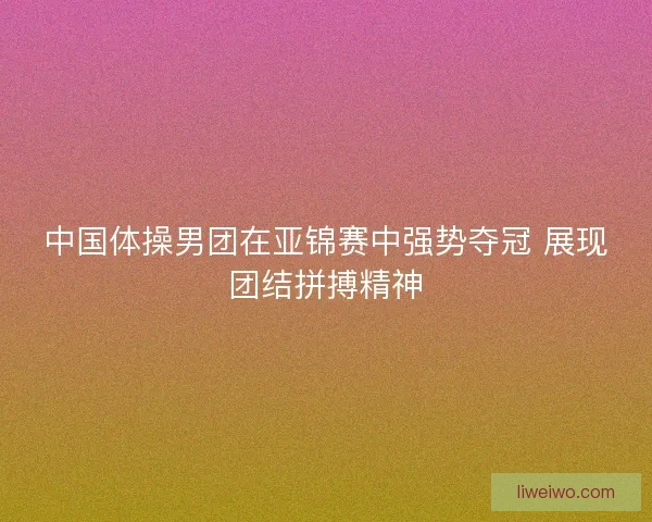 中国体操男团在亚锦赛中强势夺冠 展现团结拼搏精神