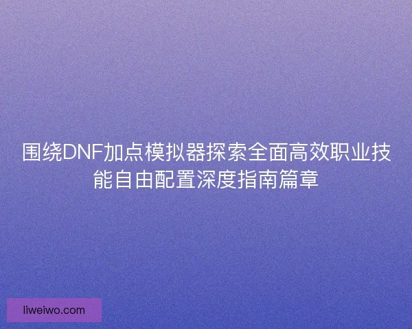 围绕DNF加点模拟器探索全面高效职业技能自由配置深度指南篇章