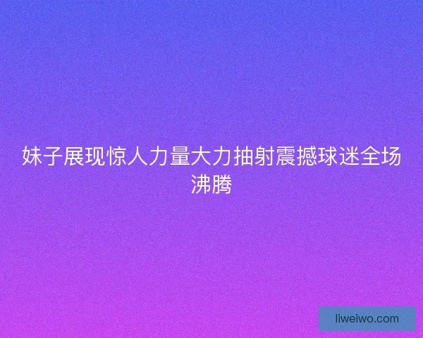 妹子展现惊人力量大力抽射震撼球迷全场沸腾