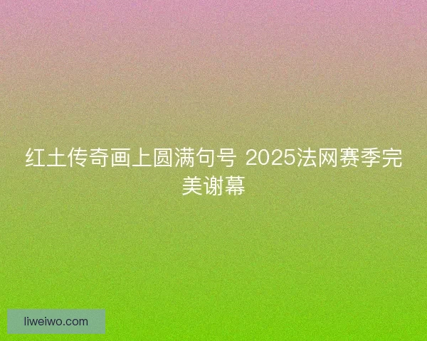 红土传奇画上圆满句号 2025法网赛季完美谢幕
