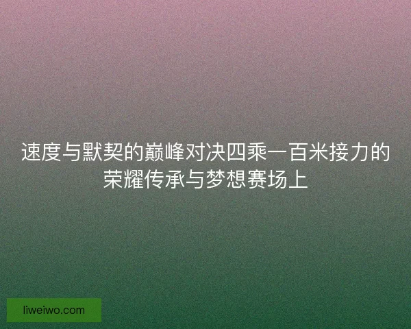 速度与默契的巅峰对决四乘一百米接力的荣耀传承与梦想赛场上