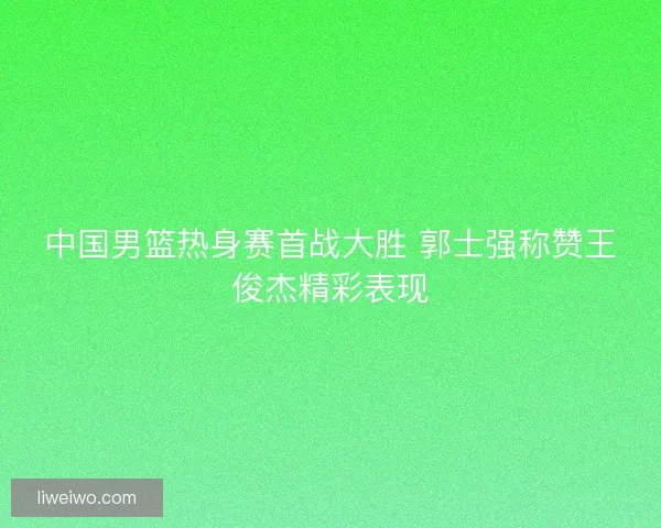 中国男篮热身赛首战大胜 郭士强称赞王俊杰精彩表现 中国男篮热身赛首战大胜 郭士强称赞王俊杰精彩表现