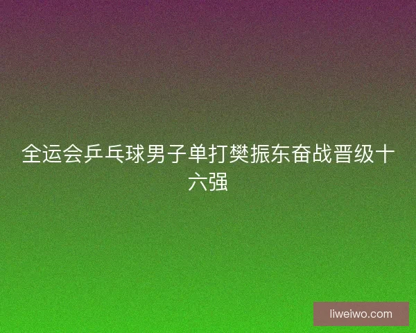 全运会乒乓球男子单打樊振东奋战晋级十六强