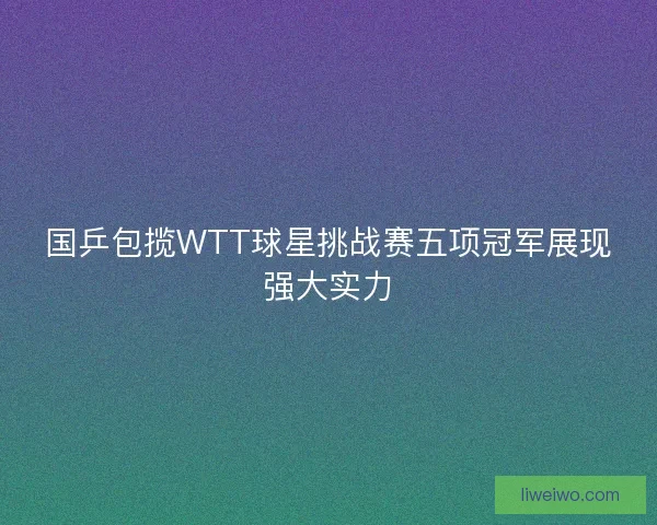 国乒包揽WTT球星挑战赛五项冠军展现强大实力
