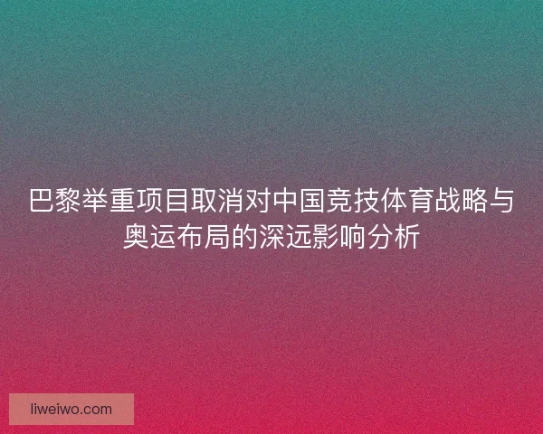 巴黎举重项目取消对中国竞技体育战略与奥运布局的深远影响分析