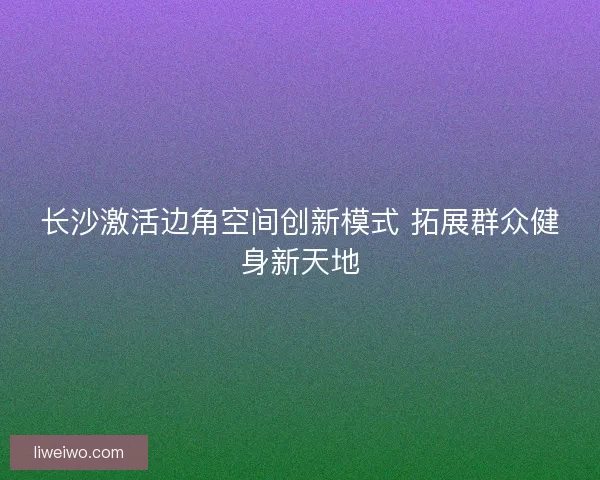 长沙激活边角空间创新模式 拓展群众健身新天地 长沙激活边角空间创新模式 拓展群众健身新天地
