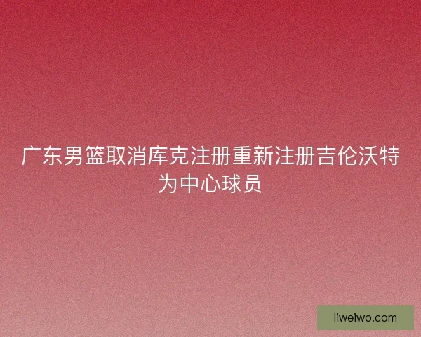 广东男篮取消库克注册重新注册吉伦沃特为中心球员