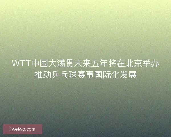 WTT中国大满贯未来五年将在北京举办推动乒乓球赛事国际化发展