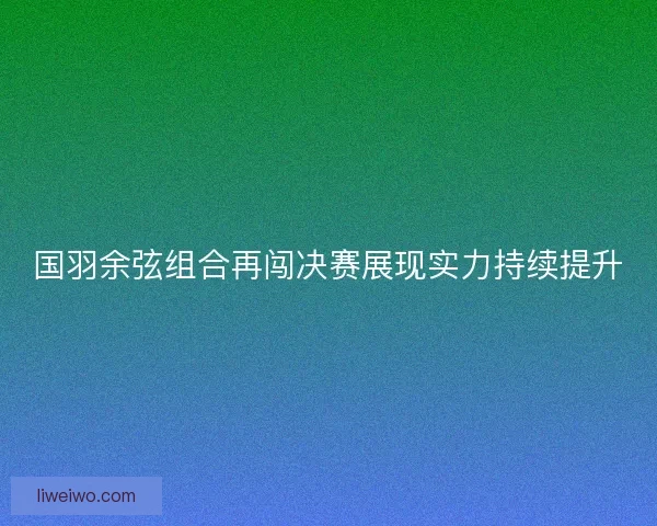 国羽余弦组合再闯决赛展现实力持续提升