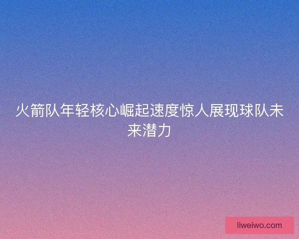 火箭队年轻核心崛起速度惊人展现球队未来潜力 火箭队年轻核心崛起速度惊人展现球队未来潜力