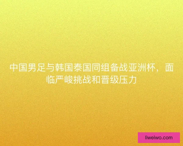 中国男足与韩国泰国同组备战亚洲杯,面临严峻挑战和晋级压力 中国男足与韩国泰国同组备战亚洲杯,面临严峻挑战和晋级压力