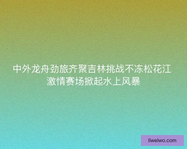 中外龙舟劲旅齐聚吉林挑战不冻松花江 激情赛场掀起水上风暴