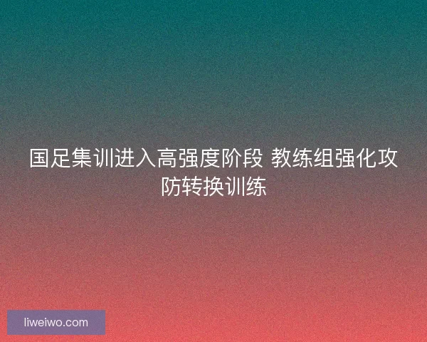 国足集训进入高强度阶段 教练组强化攻防转换训练